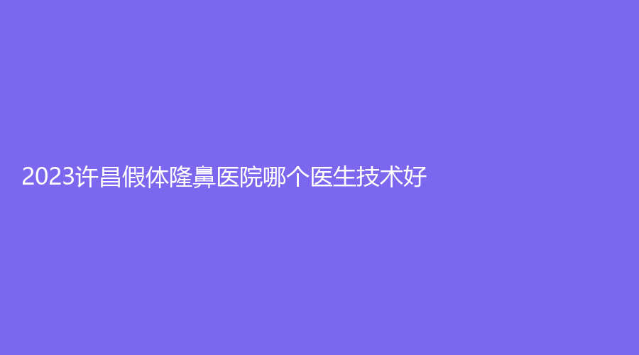 2023許昌假體隆鼻醫(yī)院哪個(gè)醫(yī)生技術(shù)好？