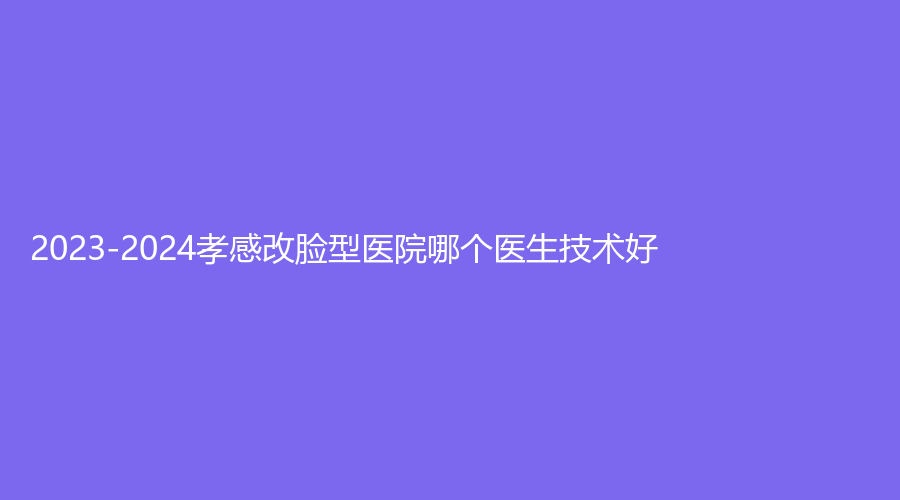 2023-2024孝感改臉型醫(yī)院哪個(gè)醫(yī)生技術(shù)好？