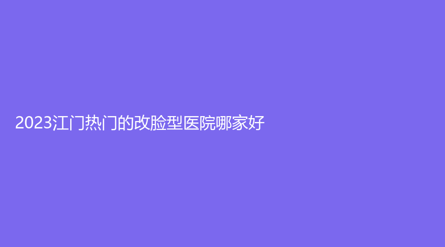 2023江門(mén)熱門(mén)的改臉型醫(yī)院哪家好？華美、瑪麗婦