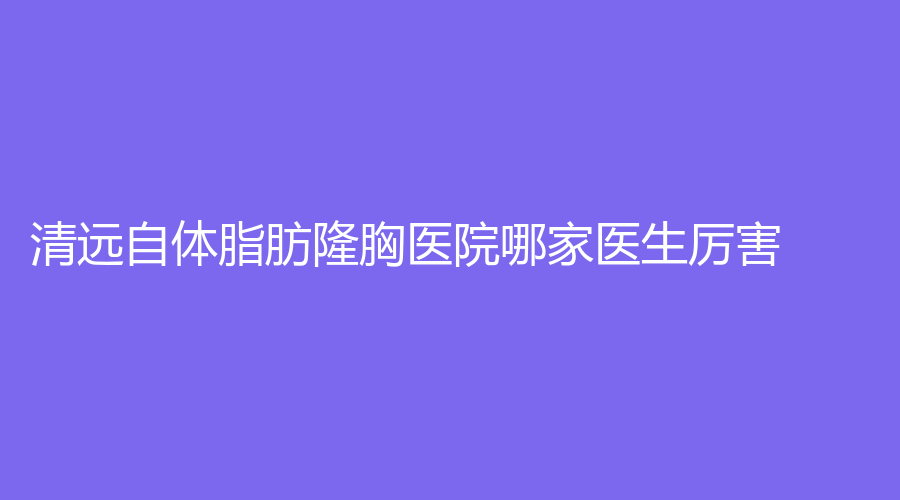 清遠(yuǎn)自體脂肪隆胸醫(yī)院哪家醫(yī)生厲害？