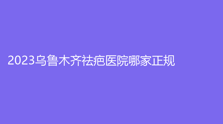2023烏魯木齊祛疤醫(yī)院哪家正規(guī)？