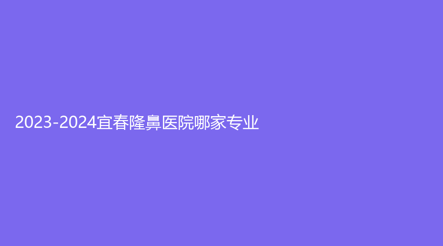 2023-2024宜春隆鼻醫(yī)院哪家專業(yè)？微雨診所、夢麗、天澤等機構(gòu)哪家技術(shù)好？
