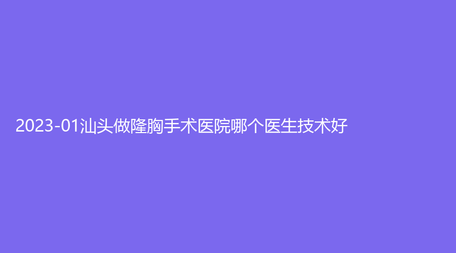 2023-01汕頭做隆胸手術醫(yī)院哪個醫(yī)生技術好？大學醫(yī)學院第二附屬醫(yī)院燒傷科、潮南民生醫(yī)院燒傷科、華美等機構哪家便宜？
