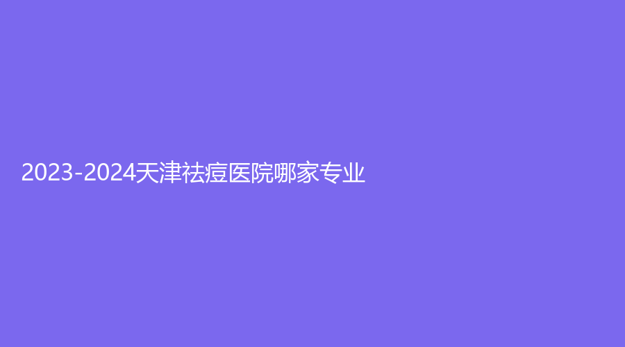 2023-2024天津祛痘醫(yī)院哪家專業(yè)？鳳凰怡美、凱潤(rùn)婷、市醫(yī)院外科等機(jī)構(gòu)哪家正規(guī)？
