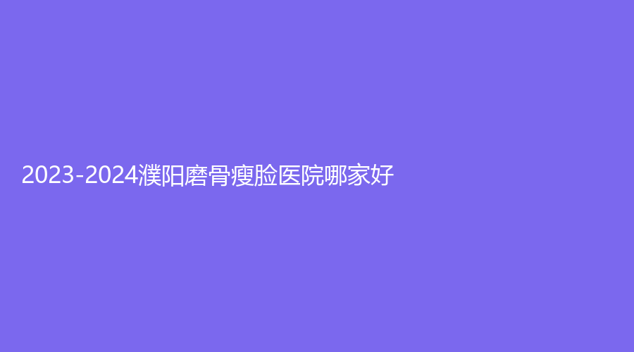 2023-2024濮陽磨骨瘦臉醫(yī)院哪家好？