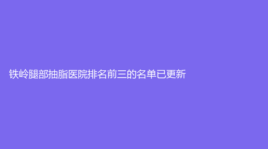 鐵嶺腿部抽脂醫(yī)院排名前三的名單已更新！