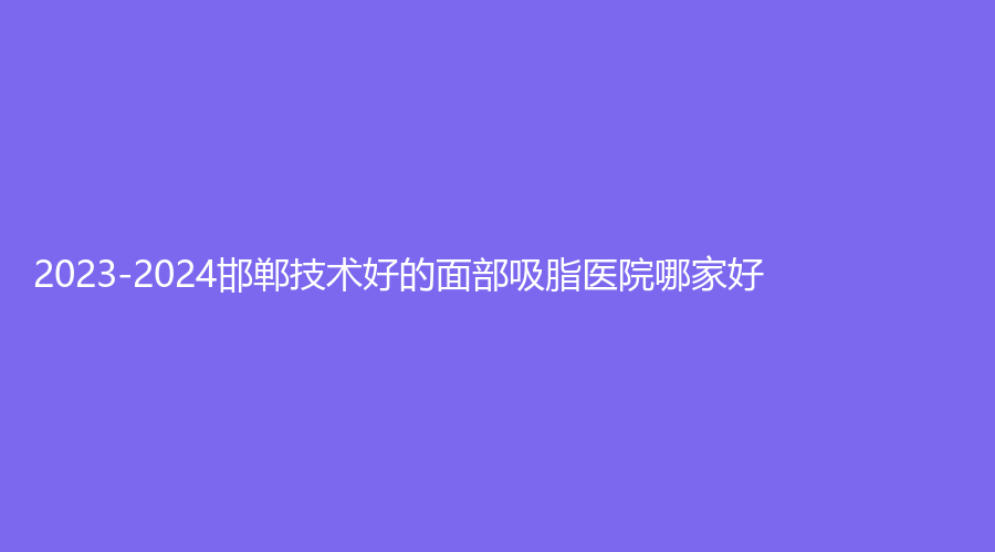 2023-2024邯鄲技術(shù)好的面部吸脂醫(yī)院哪家好？