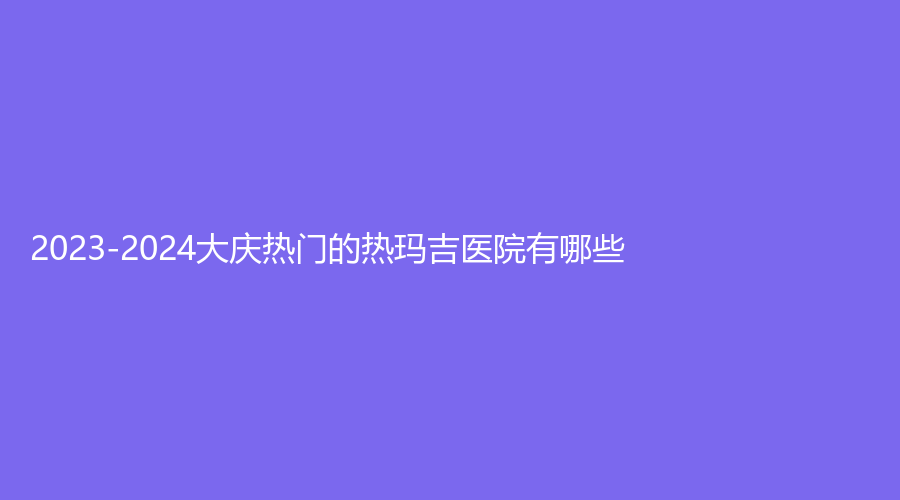 2023-2024大慶熱門的熱瑪吉醫(yī)院有哪些？