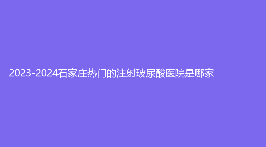 2023-2024石家莊熱門的注射玻尿酸醫(yī)院是哪家？俏之翼、面容管家診所、圣禾診所等機(jī)構(gòu)哪家案例多？