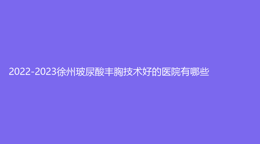 2022-2023徐州玻尿酸豐胸技術(shù)好的醫(yī)院有哪些？優(yōu)儷智美診所、梵星、王瑩診所等