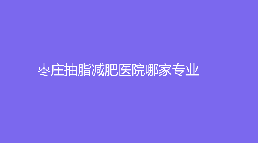 棗莊抽脂減肥醫(yī)院哪家專業(yè)？