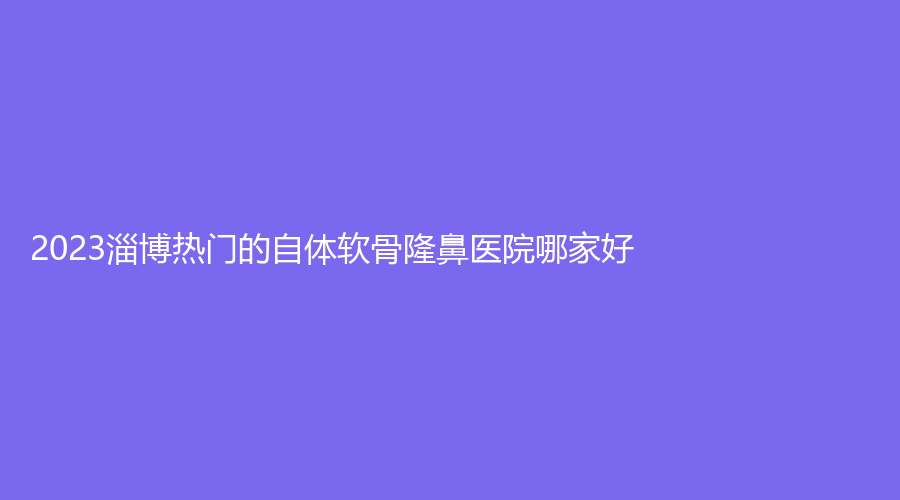 2023淄博熱門的自體軟骨隆鼻醫(yī)院哪家好？