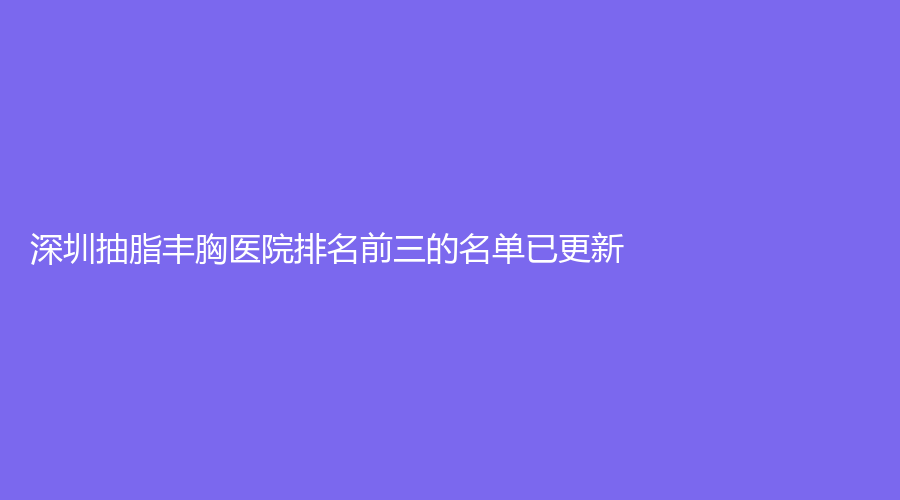 深圳抽脂豐胸醫(yī)院排名前三的名單已更新！同安薈診所、健安醫(yī)院科、科妍美等機(jī)構(gòu)哪家技術(shù)好？