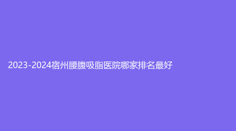 2023-2024宿州腰腹吸脂醫(yī)院哪家排名好？