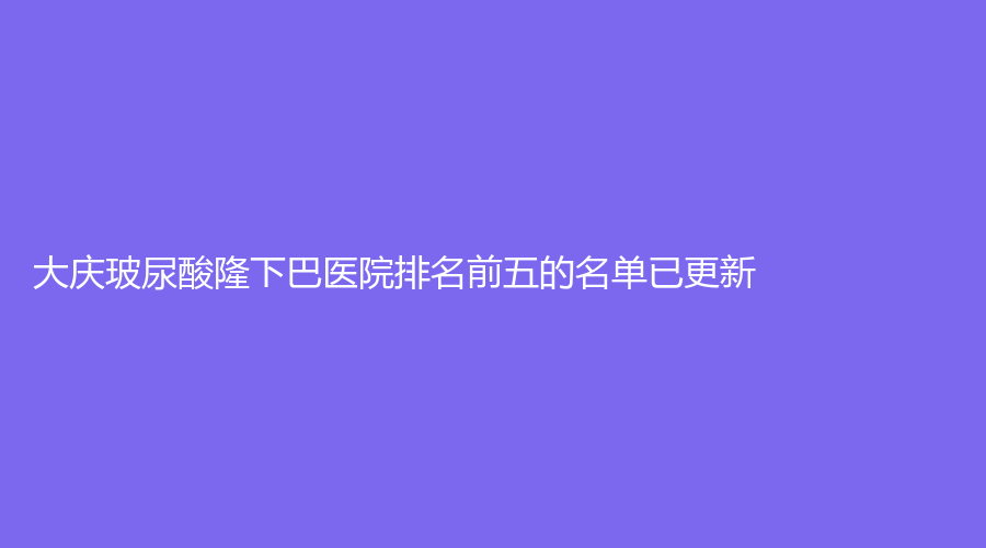 大慶玻尿酸隆下巴醫(yī)院排名前五的名單已更新！