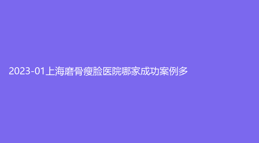 2023-01上海磨骨瘦臉醫(yī)院哪家成功案例多？悅目佳容、康奧、嘉泓（原銘悅）等