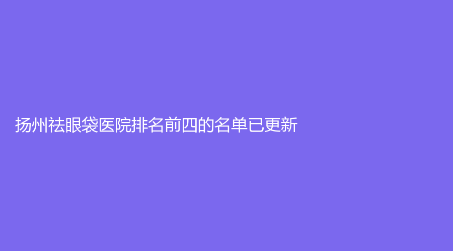 揚(yáng)州祛眼袋醫(yī)院排名前四的名單已更新！