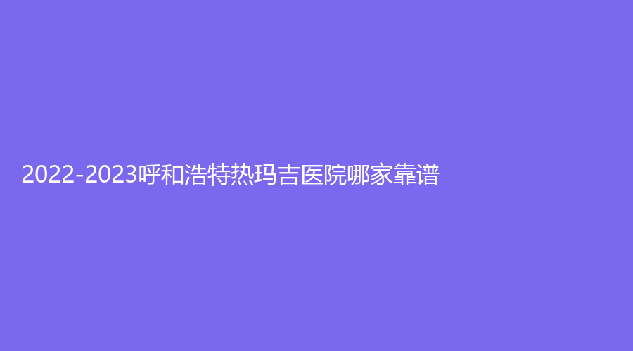 2022-2023呼和浩特?zé)岈敿t(yī)院哪家靠譜？