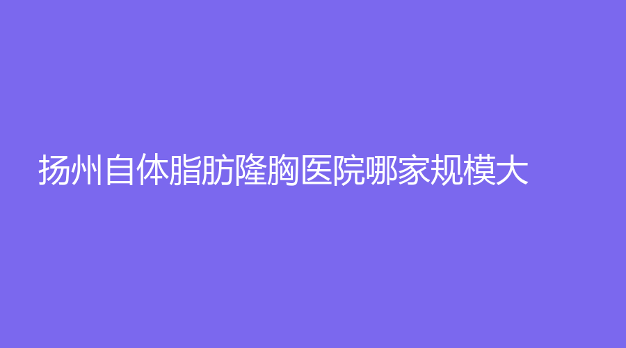 揚州自體脂肪隆胸醫(yī)院哪家規(guī)模大？瑞緹諾診所、城北醫(yī)院激光中心、賽美瑞等