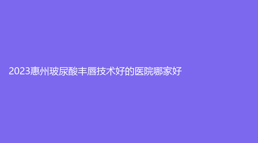 2023惠州玻尿酸豐唇技術(shù)好的醫(yī)院哪家好？天成、蕊妍診所、市中心人民醫(yī)院燒傷科等機(jī)構(gòu)倍受青睞！