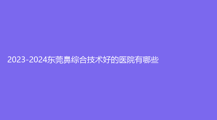 2023-2024東莞鼻綜合技術(shù)好的醫(yī)院有哪些？
