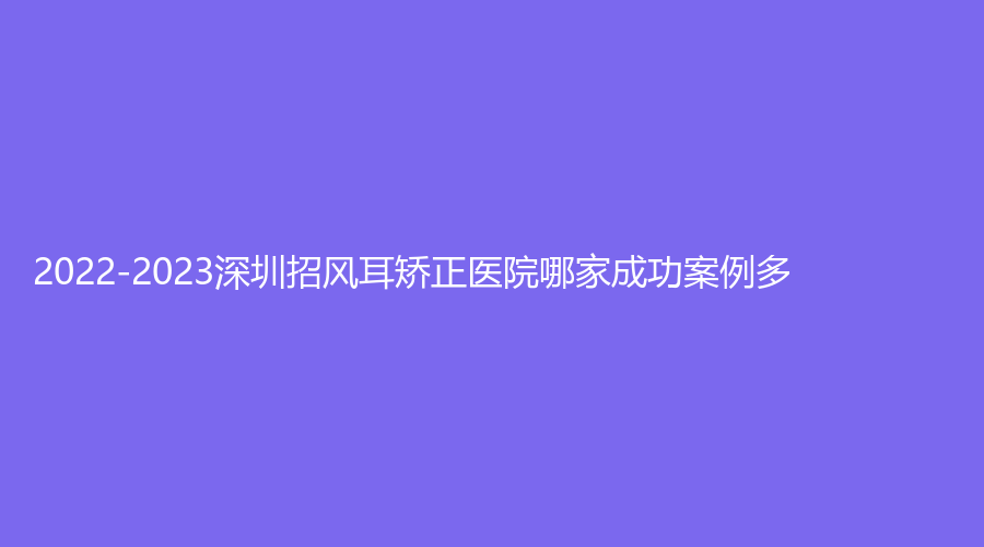 2022-2023深圳招風(fēng)耳矯正醫(yī)院哪家成功案例多？