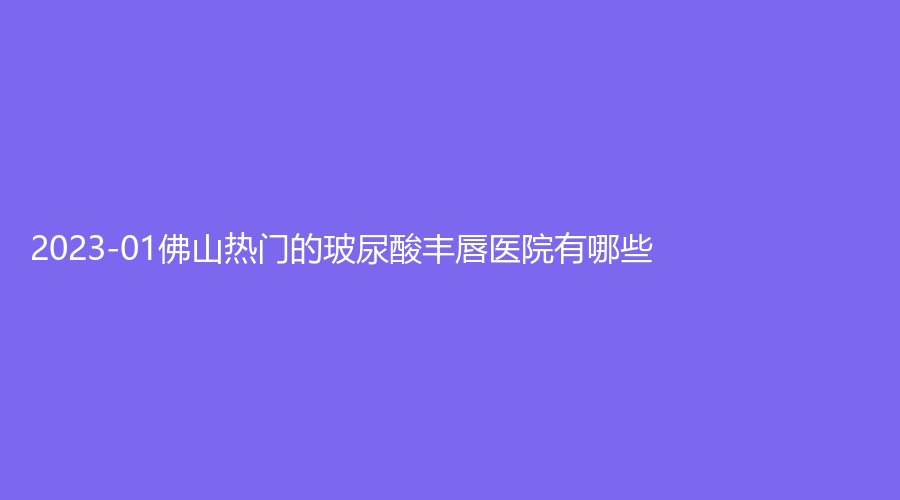 2023-01佛山熱門的玻尿酸豐唇醫(yī)院有哪些？姬妍、市第二人民醫(yī)院醫(yī)學(xué)科、佳麗等機(jī)構(gòu)登頂前三！