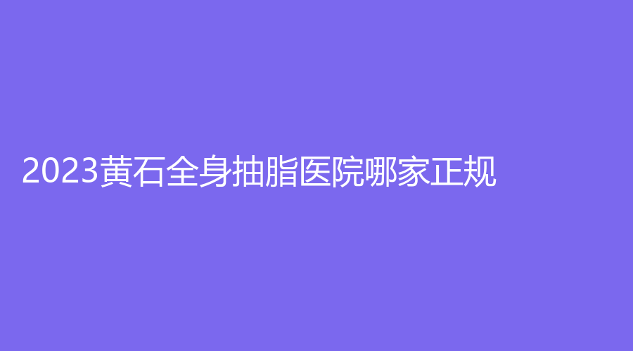 2023黃石全身抽脂醫(yī)院哪家正規(guī)？
