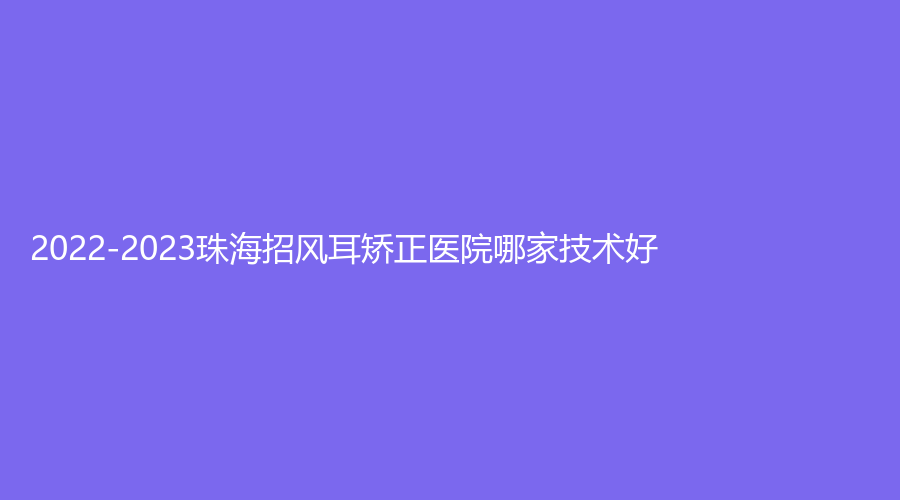 2022-2023珠海招風(fēng)耳矯正醫(yī)院哪家技術(shù)好？