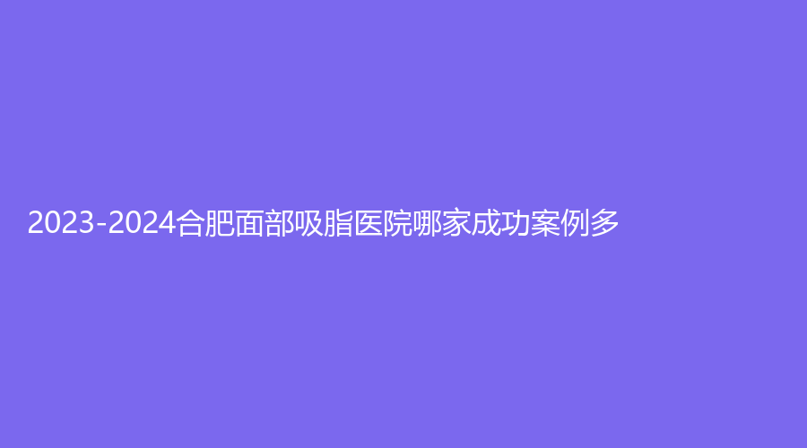 2023-2024合肥面部吸脂醫(yī)院哪家成功案例多？