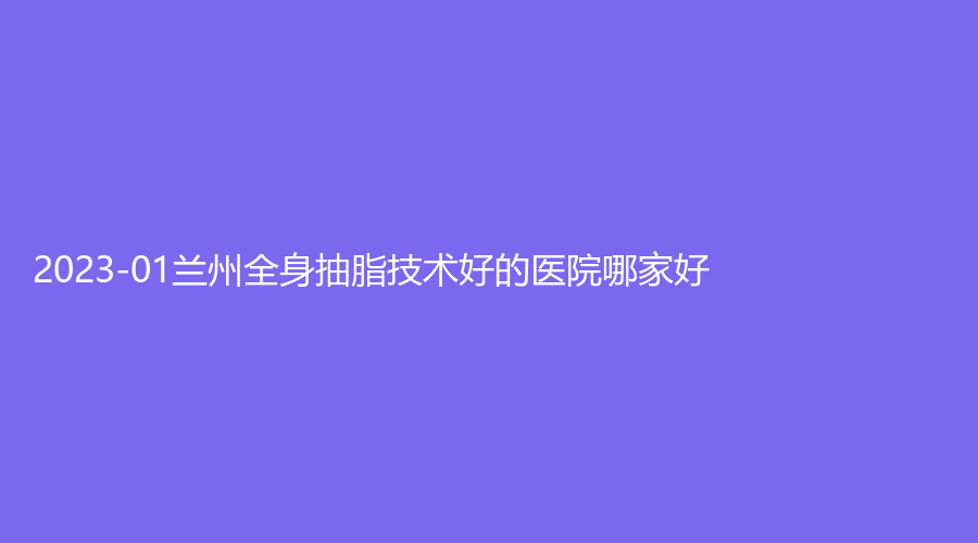 2023-01蘭州全身抽脂技術(shù)好的醫(yī)院哪家好？