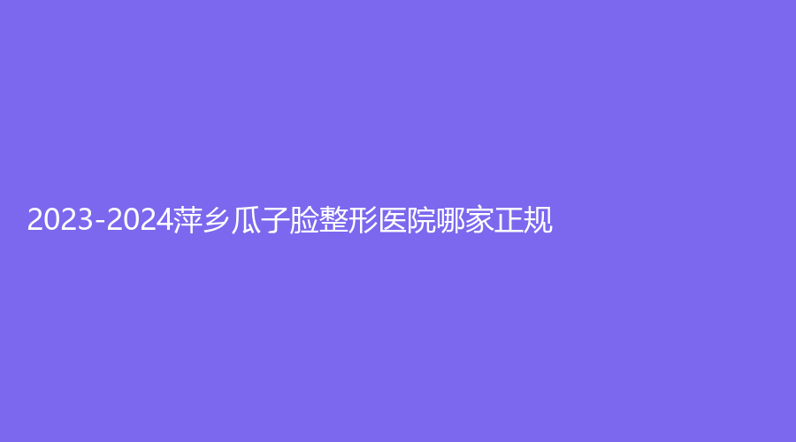 2023-2024萍鄉(xiāng)瓜子臉整形醫(yī)院哪家正規(guī)？天姿診所、優(yōu)美、百麗恒診所等機構(gòu)很受歡迎！
