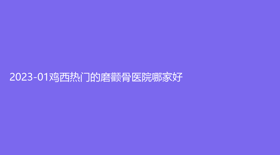2023-01雞西熱門的磨顴骨醫(yī)院哪家好？樂華診所、花源、市人民醫(yī)院燒傷科等機(jī)