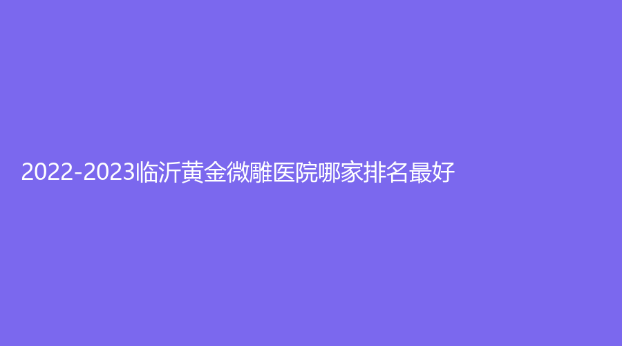 2022-2023臨沂黃金微雕醫(yī)院哪家排名好？星鑠、紅房子診所、安婷秀等機(jī)構(gòu)位列前