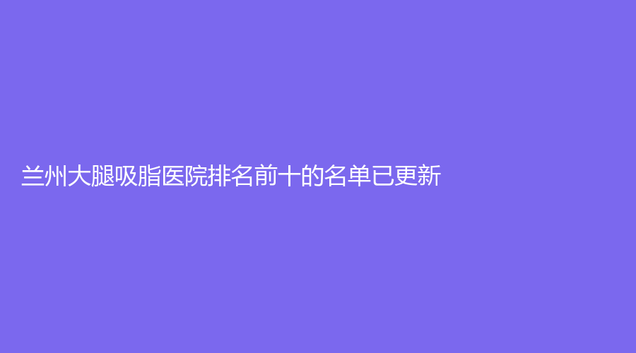 蘭州大腿吸脂醫(yī)院排名前十的名單已更新！熙顏美（亞美亮睛睛）診所、悅美麗