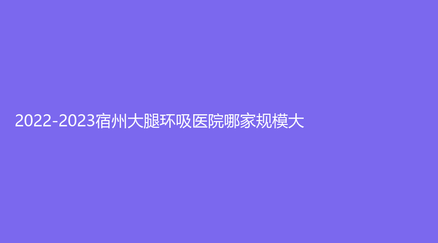 2022-2023宿州大腿環(huán)吸醫(yī)院哪家規(guī)模大？和平醫(yī)院、柏羽診所、赫美等機(jī)構(gòu)哪家價(jià)
