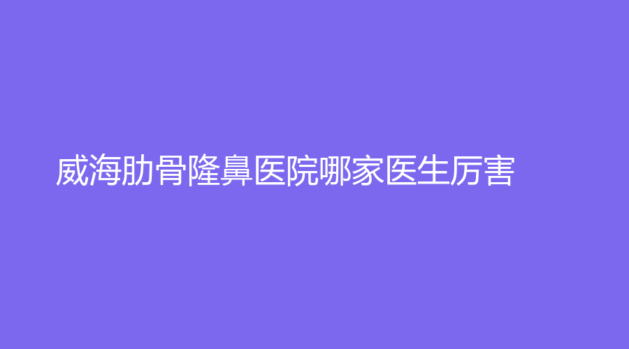 威海肋骨隆鼻醫(yī)院哪家醫(yī)生厲害？睿辰、千村、山東省文登整骨醫(yī)院等機(jī)構(gòu)很受歡迎！