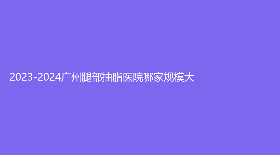 2023-2024廣州腿部抽脂醫(yī)院哪家規(guī)模大？