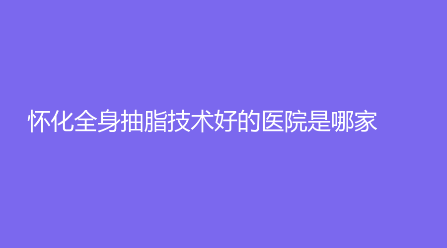 懷化全身抽脂技術(shù)好的醫(yī)院是哪家？星顏、芷江金典美集診所、致臻美悅時(shí)尚診