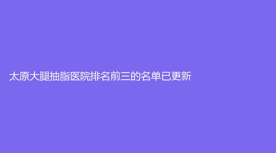 太原大腿抽脂醫(yī)院排名前三的名單已更新！