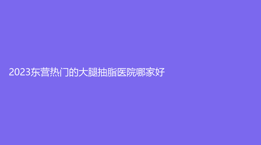2023東營熱門的大腿抽脂醫(yī)院哪家好？