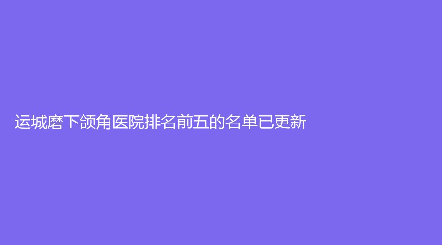 運(yùn)城磨下頜角醫(yī)院排名前五的名單已更新！莉儷熊診所、全興診所、嘉美等機(jī)構(gòu)上榜！