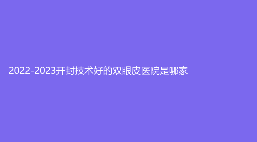 2022-2023開封技術(shù)好的雙眼皮醫(yī)院是哪家？靳建立診所、王健診所、華億等機(jī)構(gòu)哪家更專業(yè)？