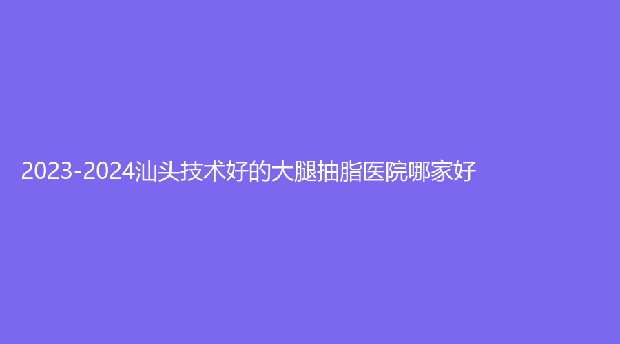 2023-2024汕頭技術好的大腿抽脂醫(yī)院哪家好？