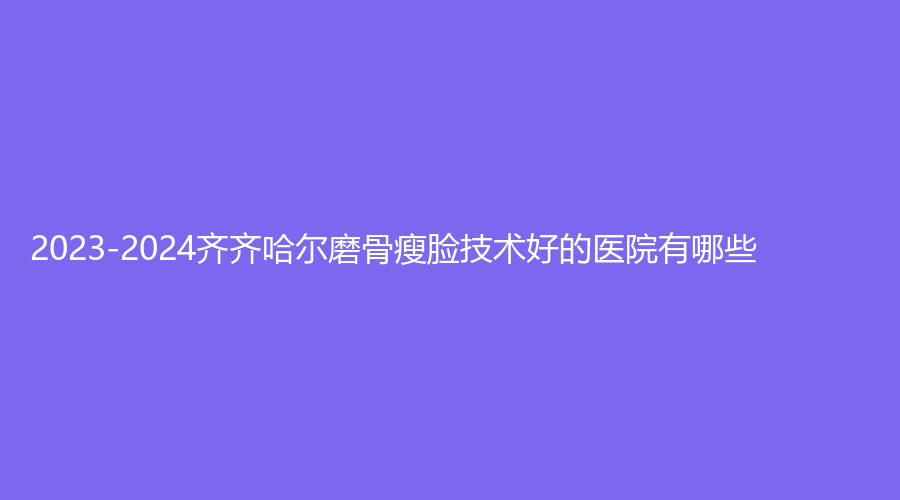 2023-2024齊齊哈爾磨骨瘦臉技術(shù)好的醫(yī)院有哪些？