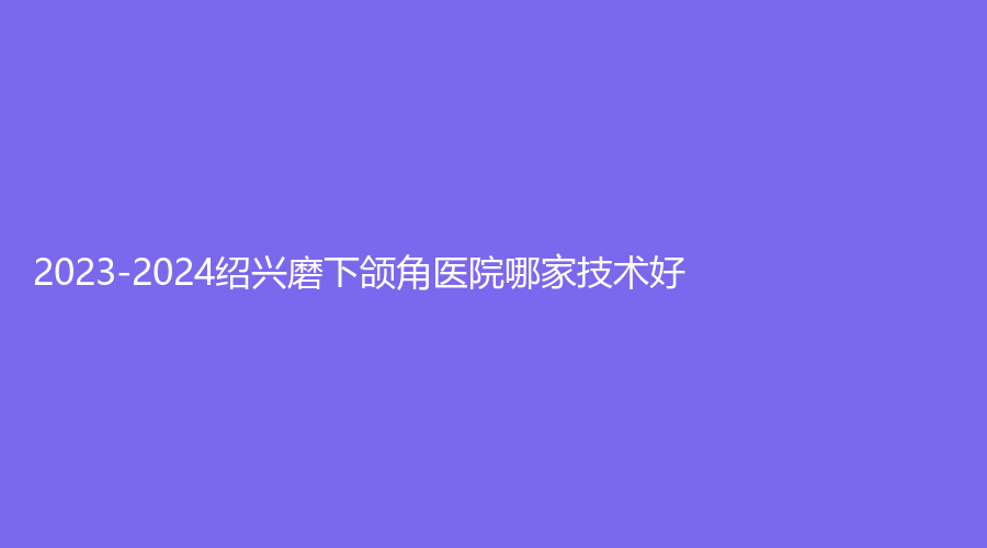 2023-2024紹興磨下頜角醫(yī)院哪家技術(shù)好？華美、高越中牙科診所、歆菲診所等機(jī)構(gòu)哪家靠譜？