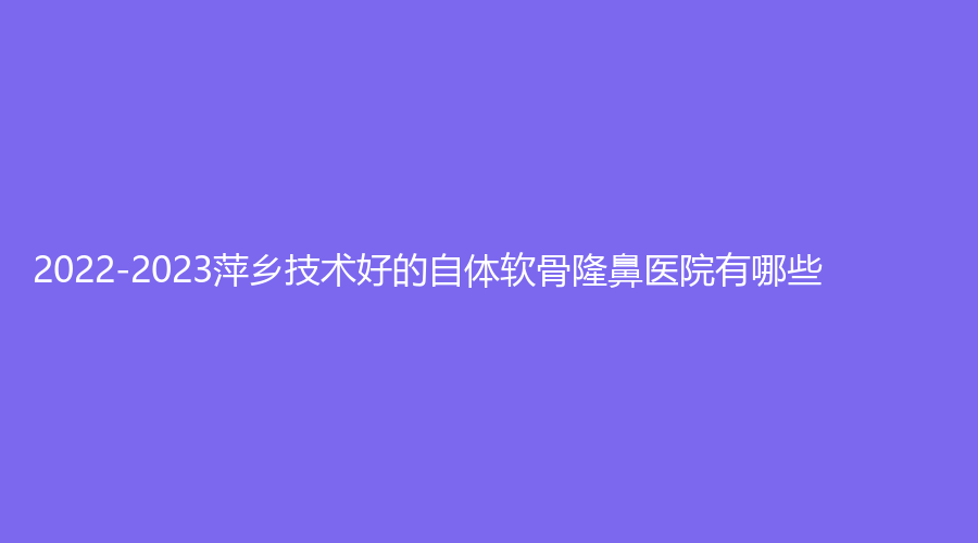 2022-2023萍鄉(xiāng)技術(shù)好的自體軟骨隆鼻醫(yī)院有哪些？