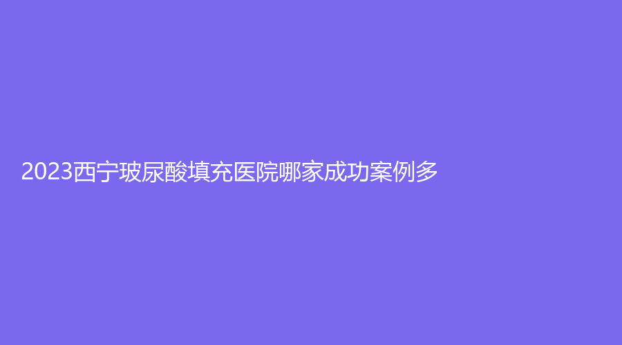 2023西寧玻尿酸填充醫(yī)院哪家成功案例多？