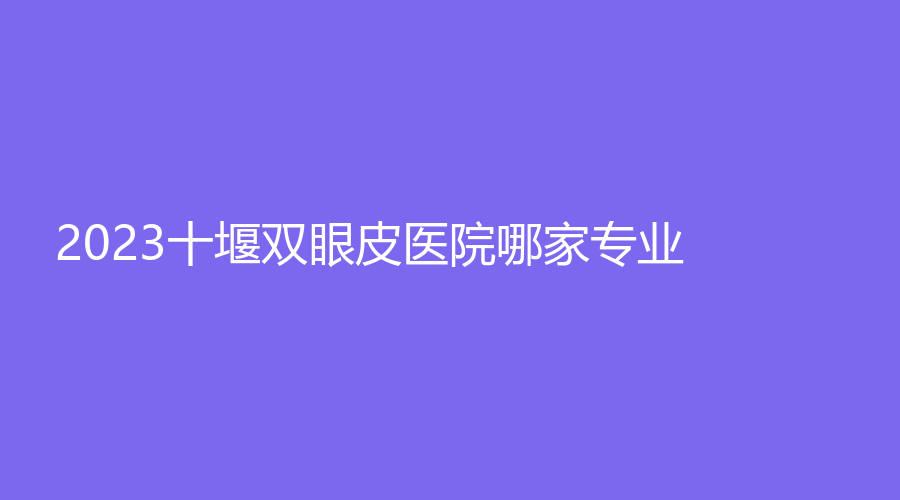 2023十堰雙眼皮醫(yī)院哪家專業(yè)？