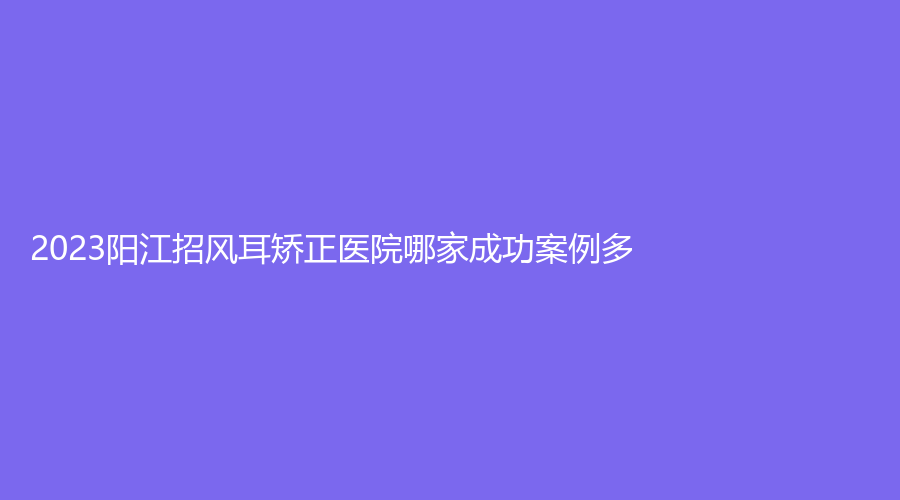 2023陽(yáng)江招風(fēng)耳矯正醫(yī)院哪家成功案例多？
